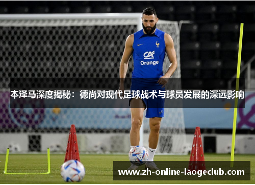 本泽马深度揭秘：德尚对现代足球战术与球员发展的深远影响