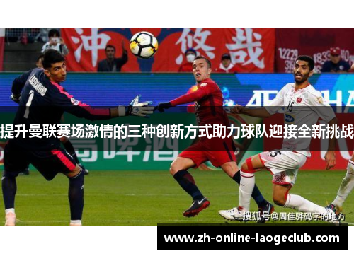 提升曼联赛场激情的三种创新方式助力球队迎接全新挑战