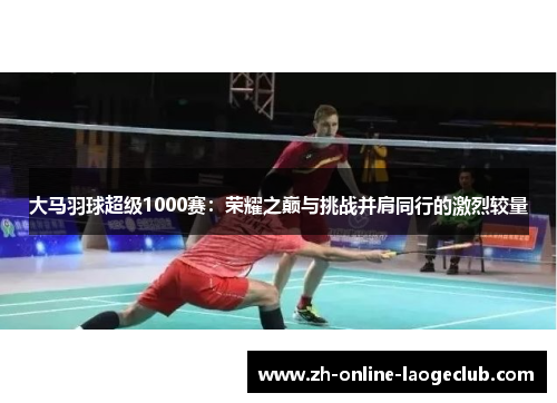 大马羽球超级1000赛：荣耀之巅与挑战并肩同行的激烈较量