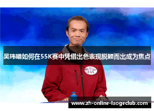 吴玮曦如何在55K赛中凭借出色表现脱颖而出成为焦点