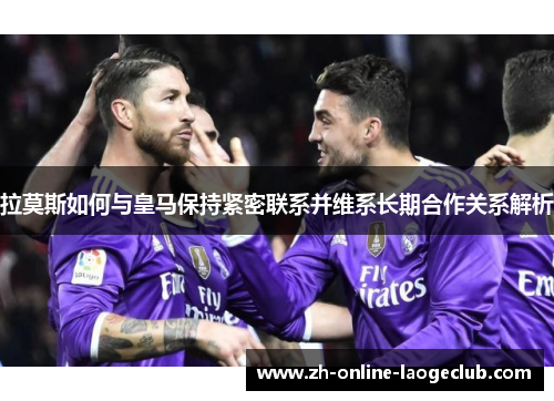 拉莫斯如何与皇马保持紧密联系并维系长期合作关系解析