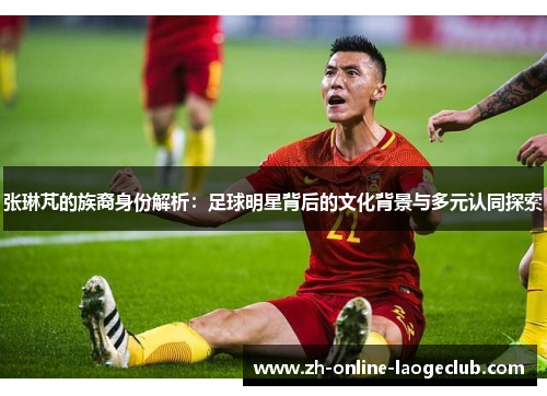 张琳芃的族裔身份解析：足球明星背后的文化背景与多元认同探索