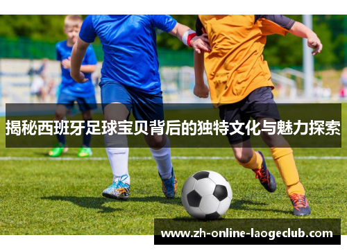 揭秘西班牙足球宝贝背后的独特文化与魅力探索