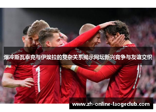 爆冷斯瓦泰克与伊埃拉的复杂关系揭示网坛新兴竞争与友谊交织