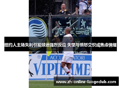 纽约人主场失利引发球迷强烈反应 失望与愤怒交织成焦虑情绪