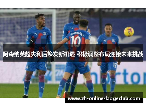 阿森纳英超失利后焕发新机遇 积极调整布局迎接未来挑战