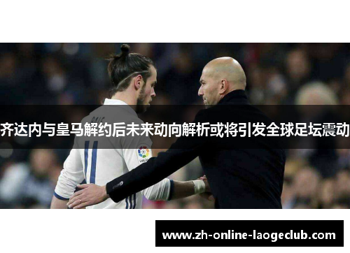 齐达内与皇马解约后未来动向解析或将引发全球足坛震动