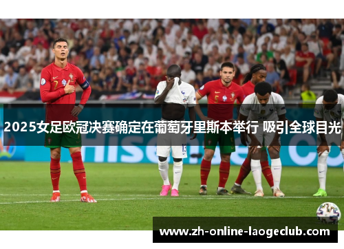 2025女足欧冠决赛确定在葡萄牙里斯本举行 吸引全球目光