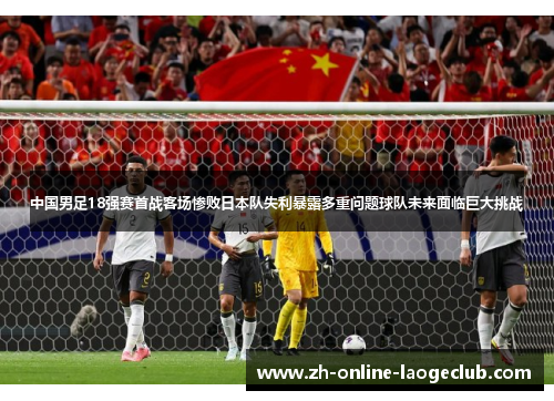 中国男足18强赛首战客场惨败日本队失利暴露多重问题球队未来面临巨大挑战