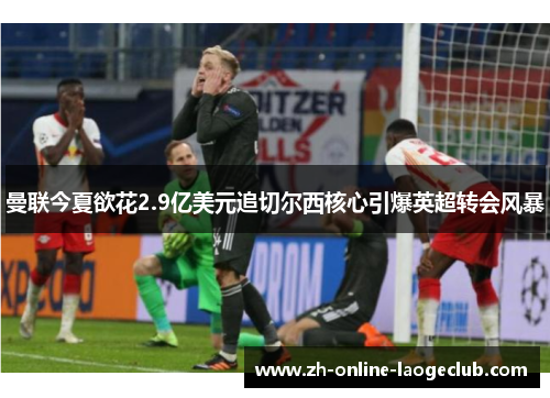 曼联今夏欲花2.9亿美元追切尔西核心引爆英超转会风暴