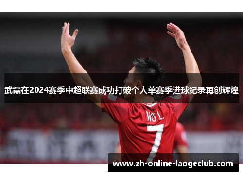 武磊在2024赛季中超联赛成功打破个人单赛季进球纪录再创辉煌