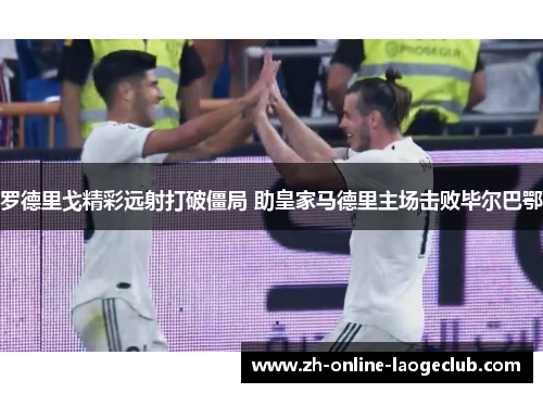 罗德里戈精彩远射打破僵局 助皇家马德里主场击败毕尔巴鄂 罗德里戈精彩远射打破僵局 助皇家马德里主场击败毕尔巴鄂