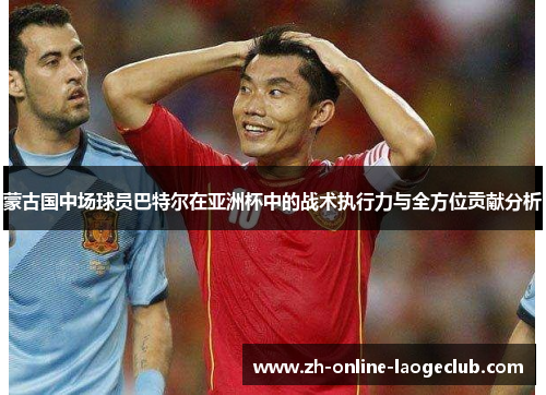 蒙古国中场球员巴特尔在亚洲杯中的战术执行力与全方位贡献分析