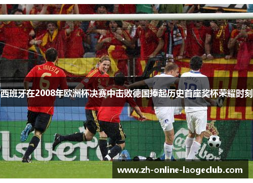 西班牙在2008年欧洲杯决赛中击败德国捧起历史首座奖杯荣耀时刻