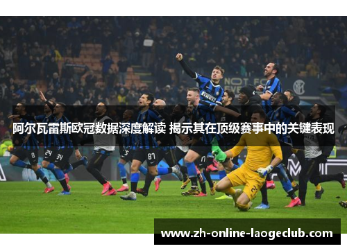 阿尔瓦雷斯欧冠数据深度解读 揭示其在顶级赛事中的关键表现