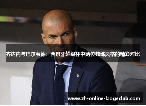 齐达内与巴尔韦德：西班牙超级杯中两位教练风格的精彩对比